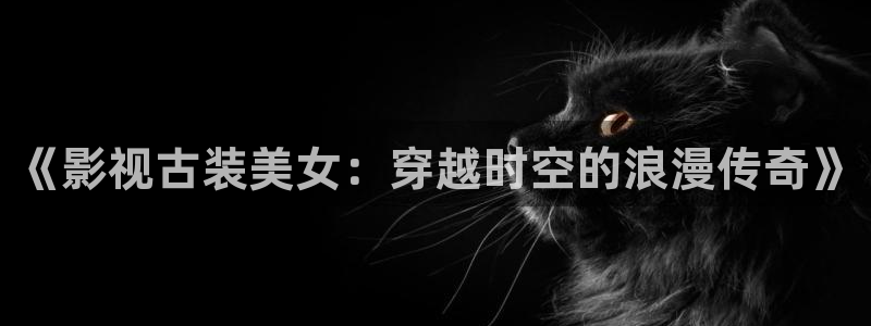 久久被窝电影院：《影视古装美女：穿越时空的浪漫传奇》